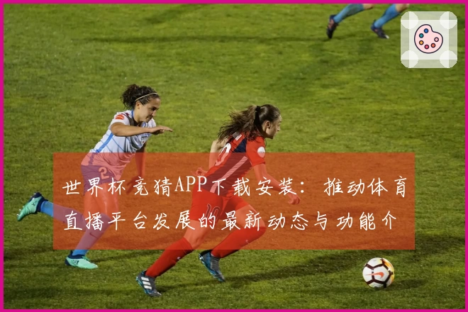 世界杯竞猜APP下载安装：推动体育直播平台发展的最新动态与功能介绍